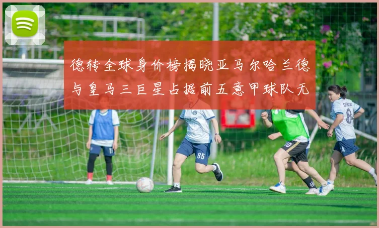 德转全球身价榜揭晓亚马尔哈兰德与皇马三巨星占据前五意甲球队无缘前二十