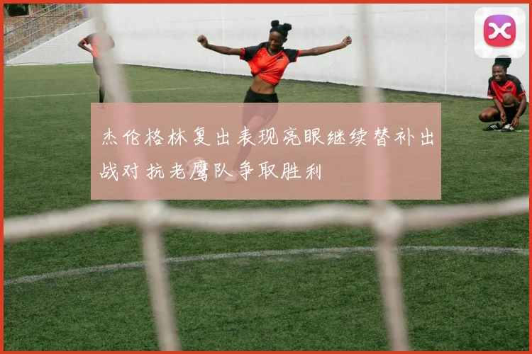 杰伦格林复出表现亮眼继续替补出战对抗老鹰队争取胜利