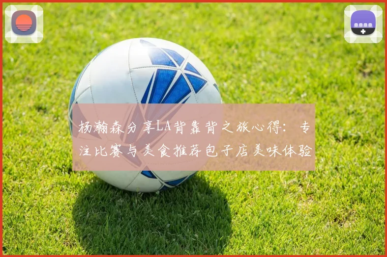 杨瀚森分享LA背靠背之旅心得：专注比赛与美食推荐包子店美味体验