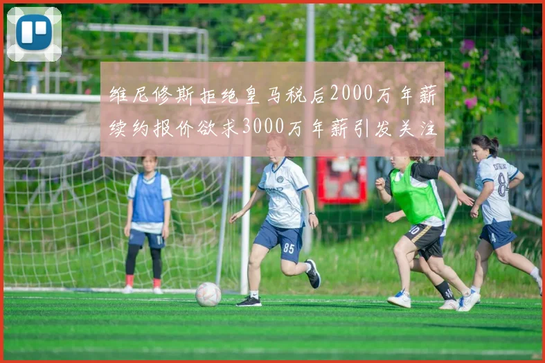 维尼修斯拒绝皇马税后2000万年薪续约报价欲求3000万年薪引发关注