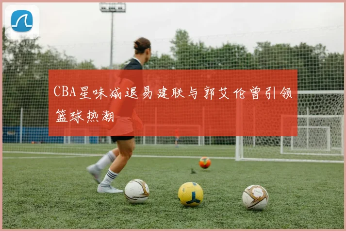 CBA星味减退易建联与郭艾伦曾引领篮球热潮