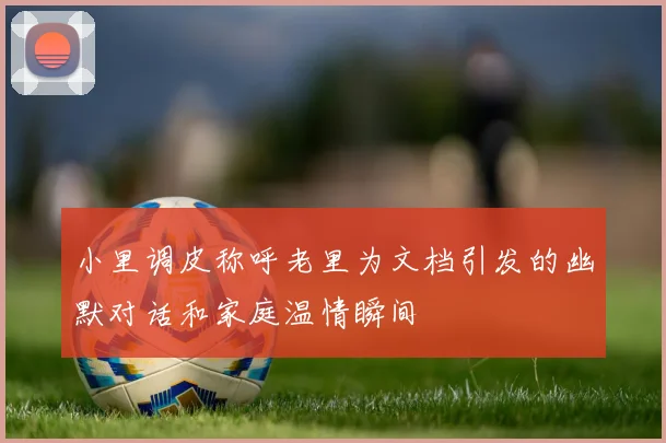 小里调皮称呼老里为文档引发的幽默对话和家庭温情瞬间