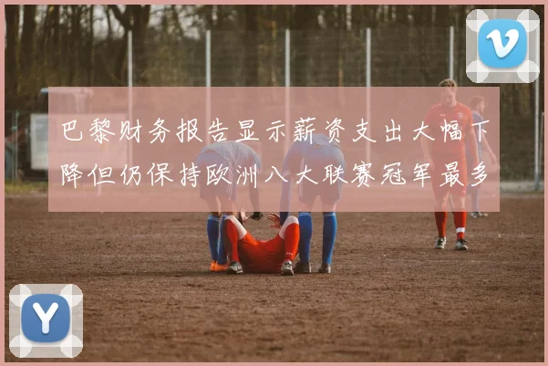 巴黎财务报告显示薪资支出大幅下降但仍保持欧洲八大联赛冠军最多地位