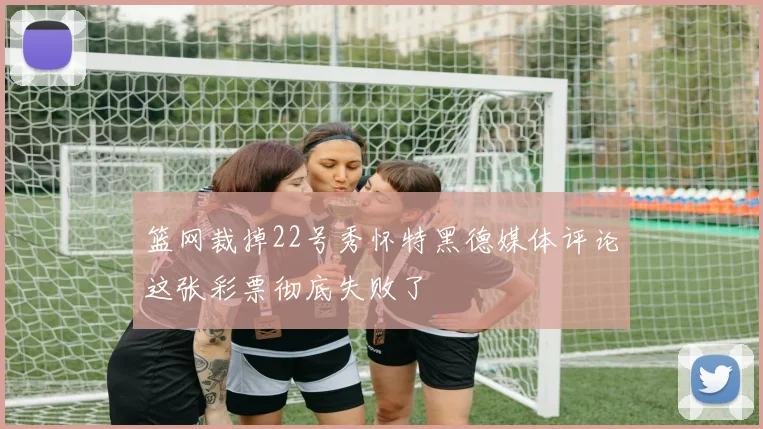 篮网裁掉22号秀怀特黑德媒体评论这张彩票彻底失败了