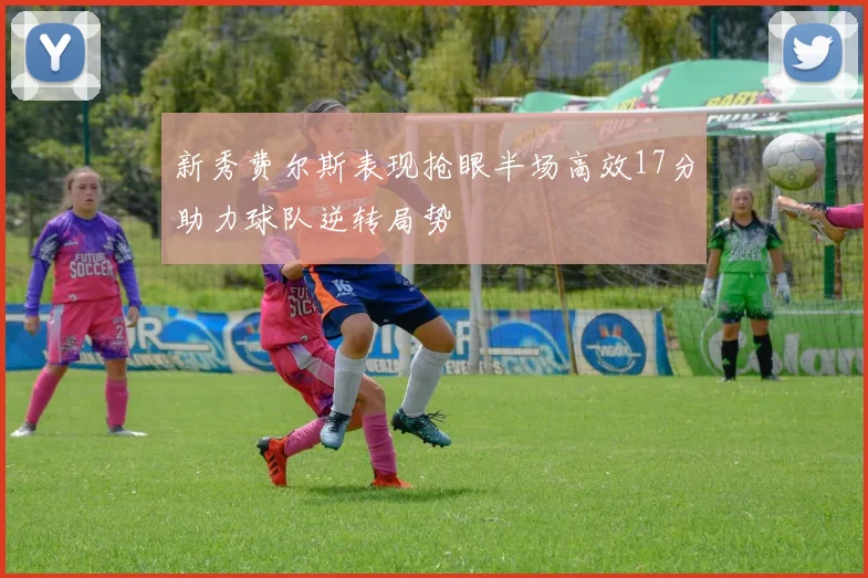 新秀费尔斯表现抢眼半场高效17分助力球队逆转局势