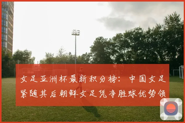 女足亚洲杯最新积分榜：中国女足紧随其后朝鲜女足凭净胜球优势领跑