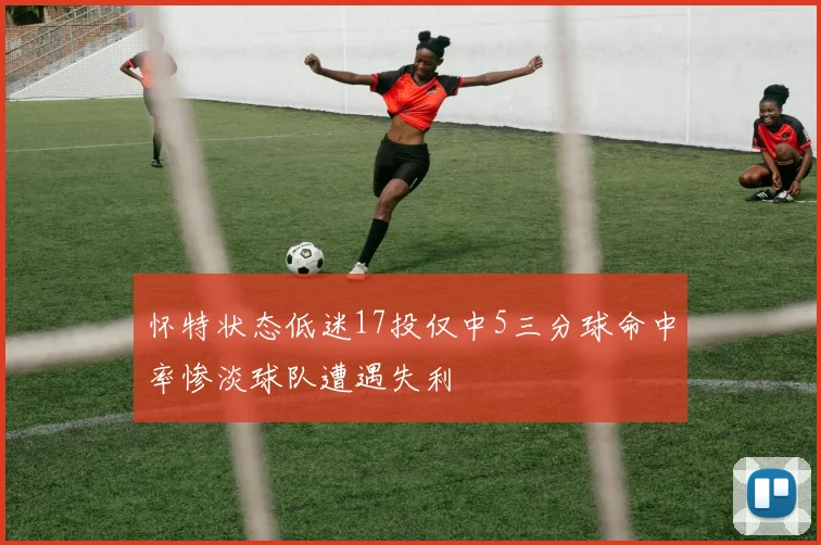 怀特状态低迷17投仅中5三分球命中率惨淡球队遭遇失利