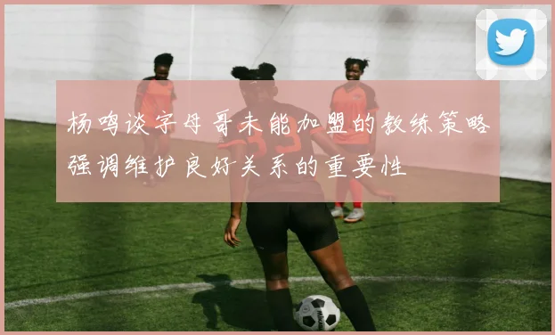 杨鸣谈字母哥未能加盟的教练策略强调维护良好关系的重要性