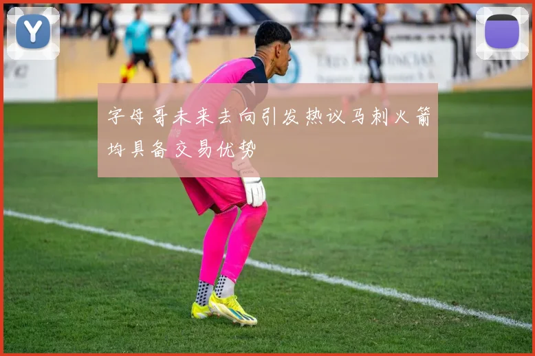 字母哥未来去向引发热议马刺火箭均具备交易优势