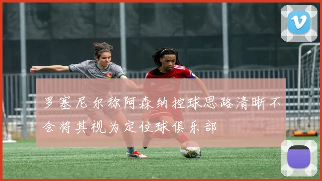 罗塞尼尔称阿森纳控球思路清晰不会将其视为定位球俱乐部