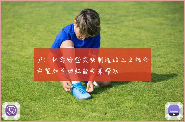 卢：怀念哈登突破制造的三分机会希望加兰回归能带来帮助