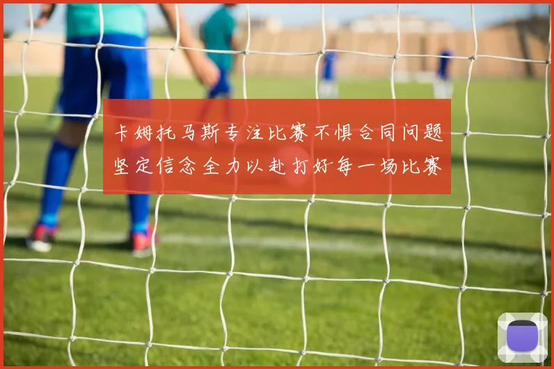 卡姆托马斯专注比赛不惧合同问题坚定信念全力以赴打好每一场比赛