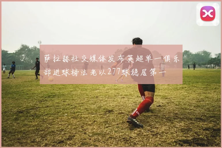 萨拉赫社交媒体发布英超单一俱乐部进球榜法老以277球稳居第一