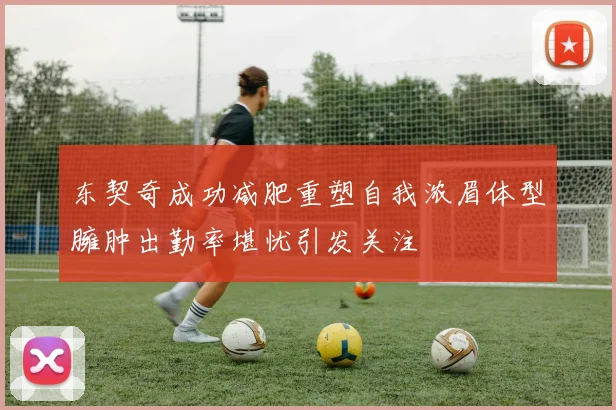 东契奇成功减肥重塑自我浓眉体型臃肿出勤率堪忧引发关注