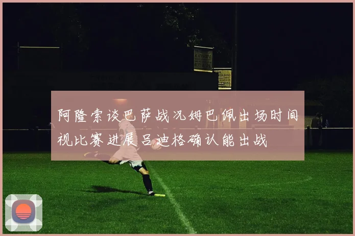 阿隆索谈巴萨战况姆巴佩出场时间视比赛进展吕迪格确认能出战