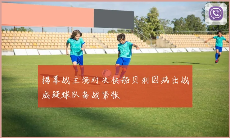 揭幕战主场对决快船贝利因病出战成疑球队备战紧张