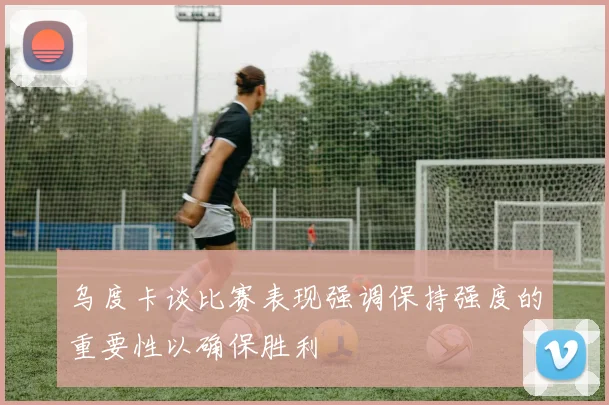 乌度卡谈比赛表现强调保持强度的重要性以确保胜利