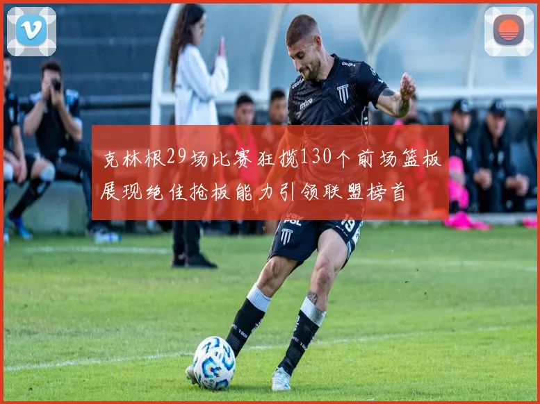 克林根29场比赛狂揽130个前场篮板展现绝佳抢板能力引领联盟榜首