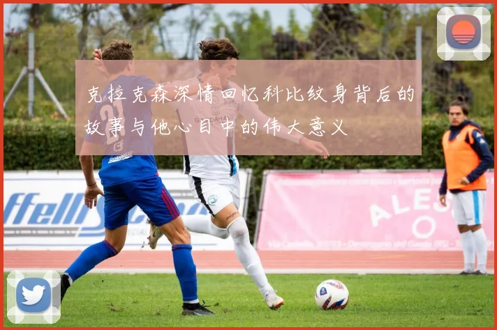 克拉克森深情回忆科比纹身背后的故事与他心目中的伟大意义