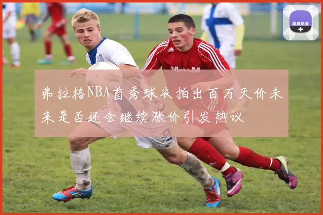 弗拉格NBA首秀球衣拍出百万天价未来是否还会继续涨价引发热议