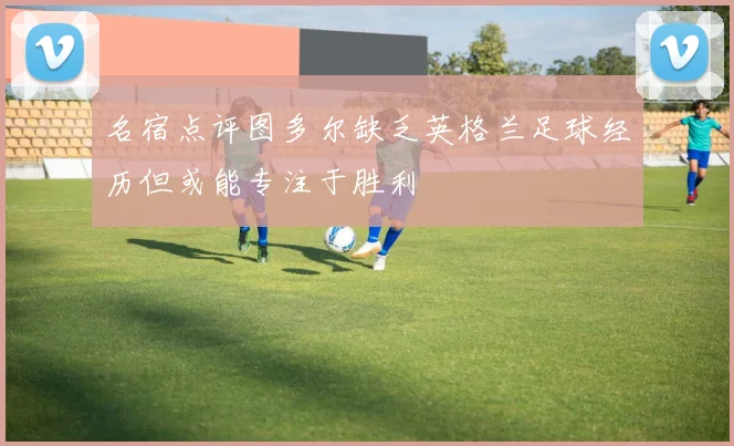 名宿点评图多尔缺乏英格兰足球经历但或能专注于胜利