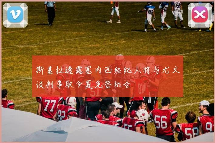 斯基拉透露塞内西经纪人将与尤文谈判争取今夏免签机会