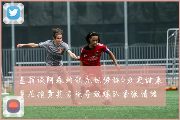 基翁谈阿森纳领先优势称6分更健康鲁尼指责其言论导致球队紧张情绪