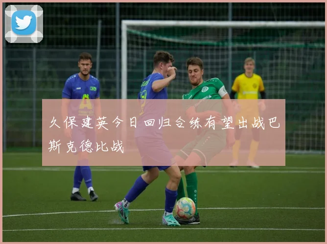 久保建英今日回归合练有望出战巴斯克德比战