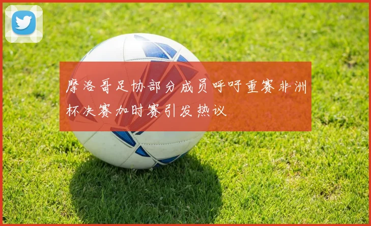 摩洛哥足协部分成员呼吁重赛非洲杯决赛加时赛引发热议