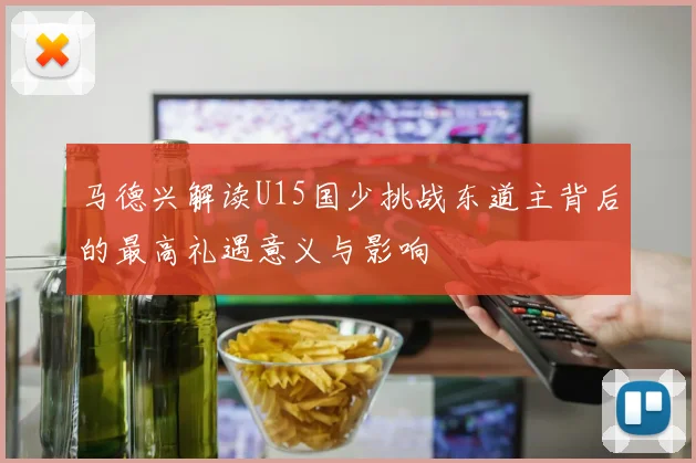马德兴解读U15国少挑战东道主背后的最高礼遇意义与影响